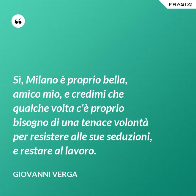 Sì, Milano è proprio bella, amico mio, e credimi che qualche volta c’è proprio bisogno di una tenace volontà per resistere alle sue seduzioni, e restare al lavoro. - Giovanni Verga