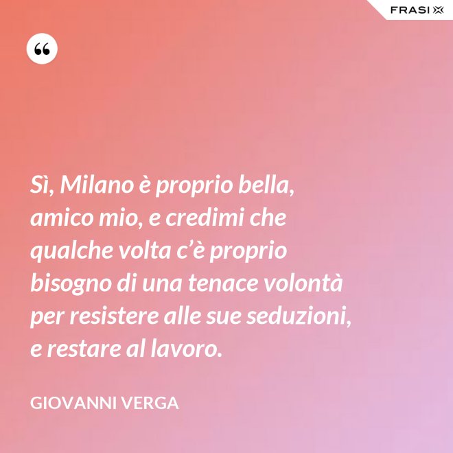 Sì, Milano è proprio bella, amico mio, e credimi che qualche volta c’è proprio bisogno di una tenace volontà per resistere alle sue seduzioni, e restare al lavoro. - Giovanni Verga
