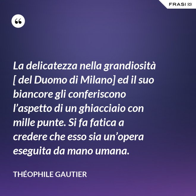 La delicatezza nella grandiosità [ del Duomo di Milano] ed il suo biancore gli conferiscono l’aspetto di un ghiacciaio con mille punte. Si fa fatica a credere che esso sia un’opera eseguita da mano umana. - Théophile Gautier