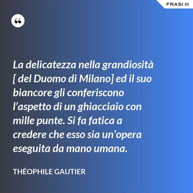 La delicatezza nella grandiosità [ del Duomo di Milano] ed il suo biancore gli conferiscono l’aspetto di un ghiacciaio con mille punte. Si fa fatica a credere che esso sia un’opera eseguita da mano umana. - Théophile Gautier
