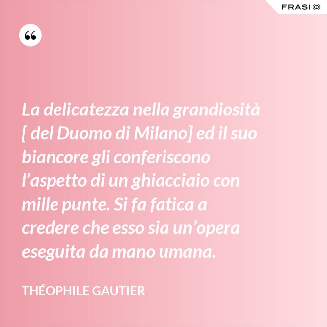 La delicatezza nella grandiosità [ del Duomo di Milano] ed il suo biancore gli conferiscono l’aspetto di un ghiacciaio con mille punte. Si fa fatica a credere che esso sia un’opera eseguita da mano umana. - Théophile Gautier