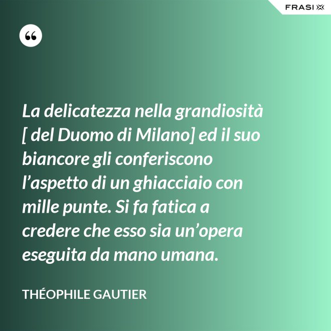 La delicatezza nella grandiosità [ del Duomo di Milano] ed il suo biancore gli conferiscono l’aspetto di un ghiacciaio con mille punte. Si fa fatica a credere che esso sia un’opera eseguita da mano umana. - Théophile Gautier