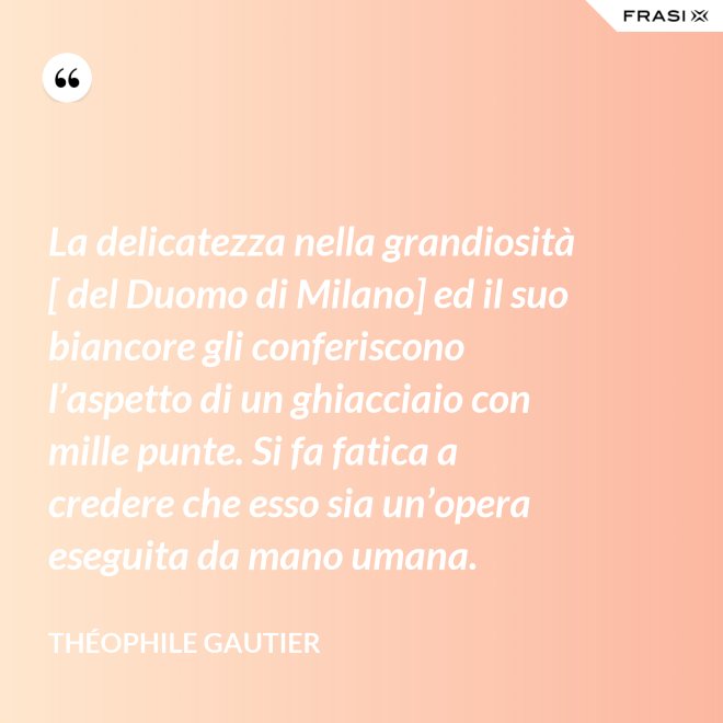 La delicatezza nella grandiosità [ del Duomo di Milano] ed il suo biancore gli conferiscono l’aspetto di un ghiacciaio con mille punte. Si fa fatica a credere che esso sia un’opera eseguita da mano umana. - Théophile Gautier