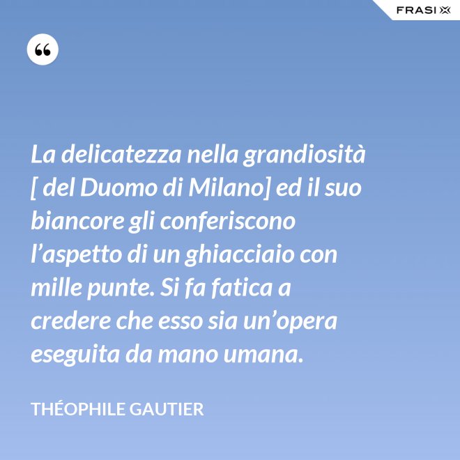 La delicatezza nella grandiosità [ del Duomo di Milano] ed il suo biancore gli conferiscono l’aspetto di un ghiacciaio con mille punte. Si fa fatica a credere che esso sia un’opera eseguita da mano umana. - Théophile Gautier
