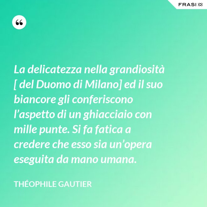 La delicatezza nella grandiosità [ del Duomo di Milano] ed il suo biancore gli conferiscono l’aspetto di un ghiacciaio con mille punte. Si fa fatica a credere che esso sia un’opera eseguita da mano umana. - Théophile Gautier
