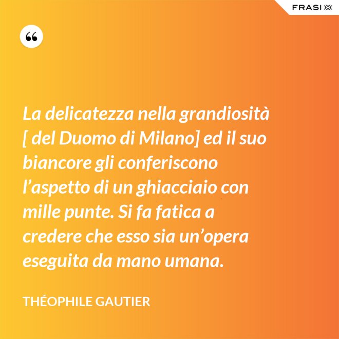 La delicatezza nella grandiosità [ del Duomo di Milano] ed il suo biancore gli conferiscono l’aspetto di un ghiacciaio con mille punte. Si fa fatica a credere che esso sia un’opera eseguita da mano umana. - Théophile Gautier