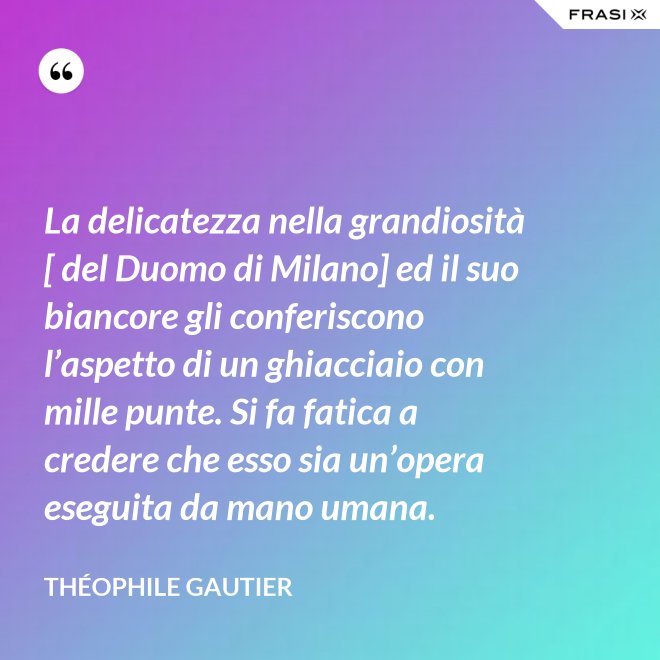 La delicatezza nella grandiosità [ del Duomo di Milano] ed il suo biancore gli conferiscono l’aspetto di un ghiacciaio con mille punte. Si fa fatica a credere che esso sia un’opera eseguita da mano umana. - Théophile Gautier