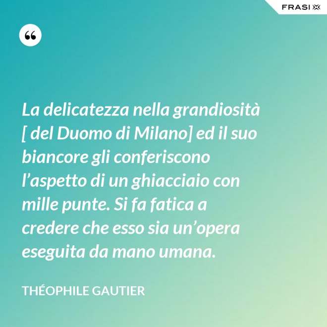 La delicatezza nella grandiosità [ del Duomo di Milano] ed il suo biancore gli conferiscono l’aspetto di un ghiacciaio con mille punte. Si fa fatica a credere che esso sia un’opera eseguita da mano umana. - Théophile Gautier