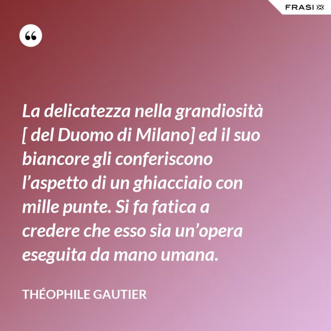 La delicatezza nella grandiosità [ del Duomo di Milano] ed il suo biancore gli conferiscono l’aspetto di un ghiacciaio con mille punte. Si fa fatica a credere che esso sia un’opera eseguita da mano umana. - Théophile Gautier