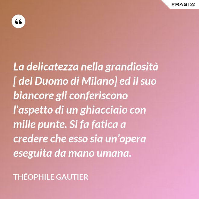 La delicatezza nella grandiosità [ del Duomo di Milano] ed il suo biancore gli conferiscono l’aspetto di un ghiacciaio con mille punte. Si fa fatica a credere che esso sia un’opera eseguita da mano umana. - Théophile Gautier