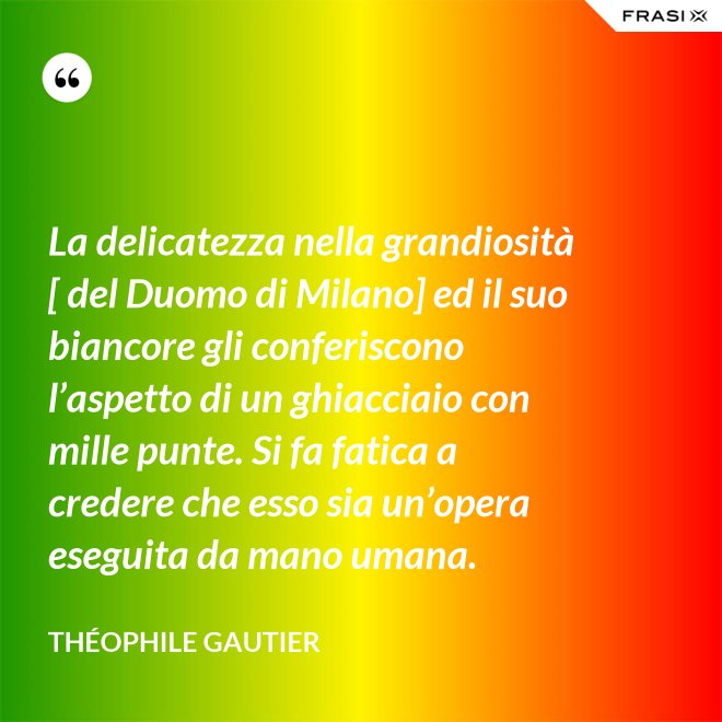 La delicatezza nella grandiosità [ del Duomo di Milano] ed il suo biancore gli conferiscono l’aspetto di un ghiacciaio con mille punte. Si fa fatica a credere che esso sia un’opera eseguita da mano umana. - Théophile Gautier