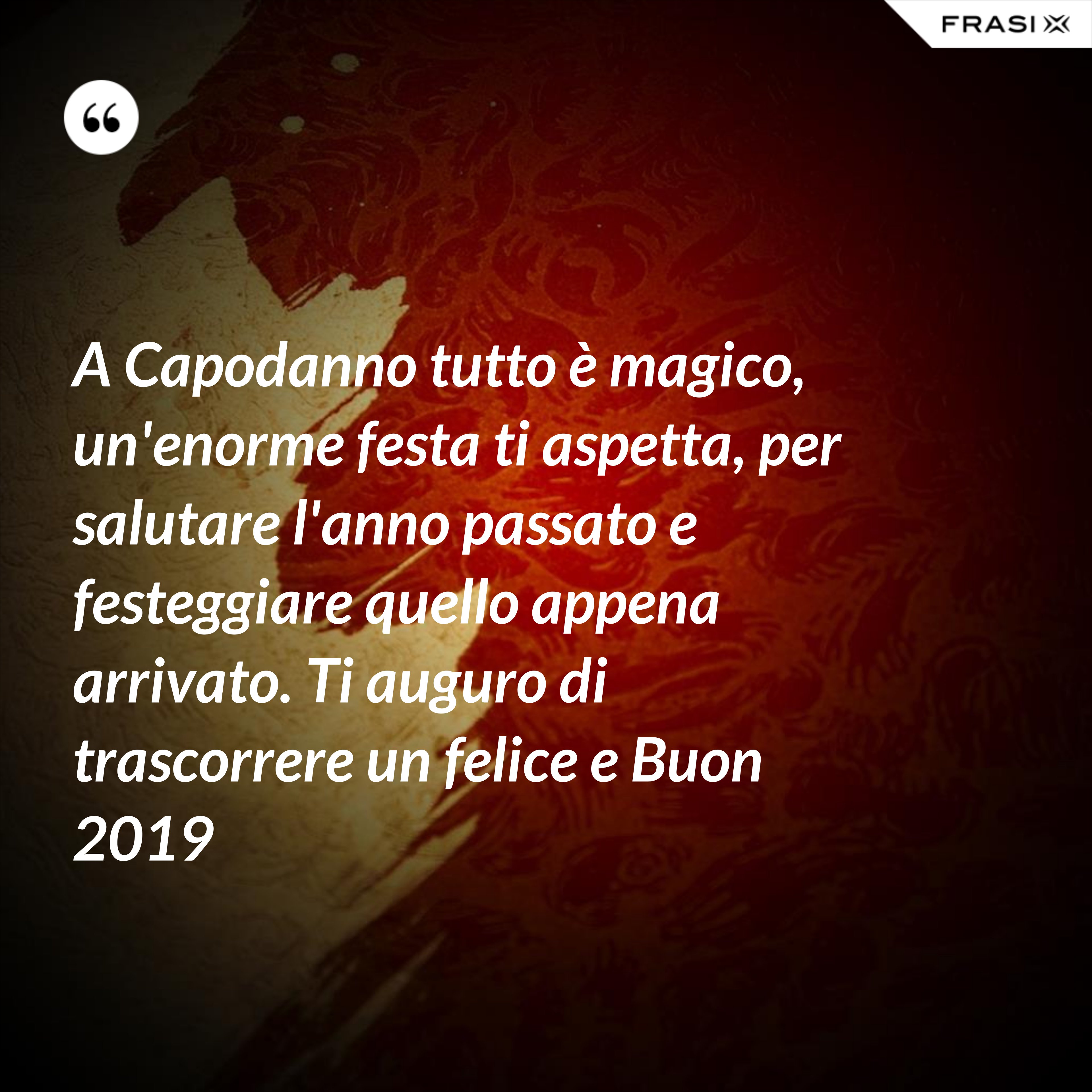 A Capodanno tutto è magico, un'enorme festa ti aspetta, per salutare l'anno passato e festeggiare quello appena arrivato. Ti auguro di trascorrere un felice e Buon 2019 - Anonimo