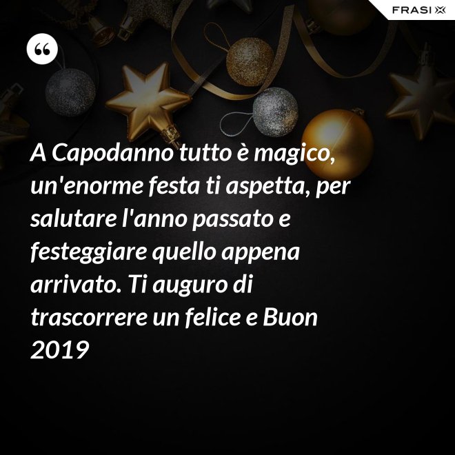 A Capodanno tutto è magico, un'enorme festa ti aspetta, per salutare l'anno passato e festeggiare quello appena arrivato. Ti auguro di trascorrere un felice e Buon 2019 - Anonimo