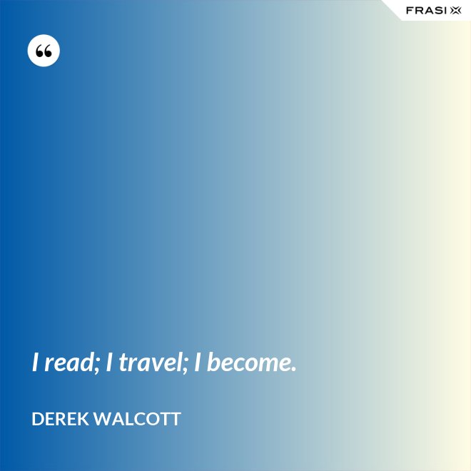 I read; I travel; I become. - Derek Walcott