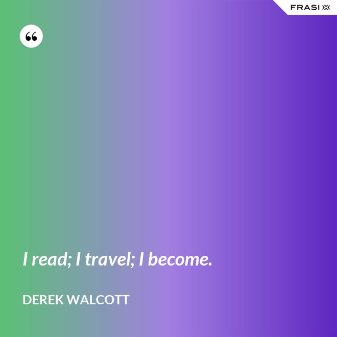 I read; I travel; I become. - Derek Walcott