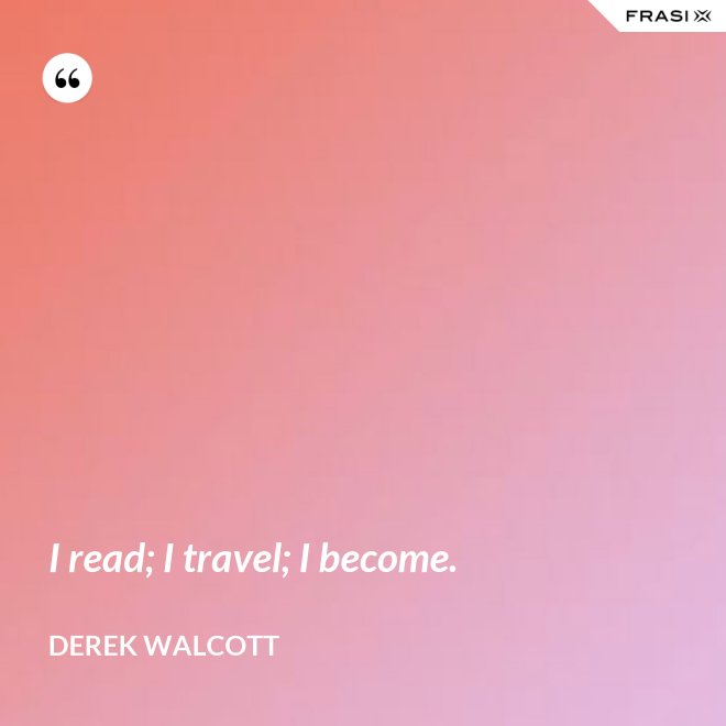 I read; I travel; I become. - Derek Walcott
