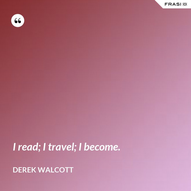 I read; I travel; I become. - Derek Walcott