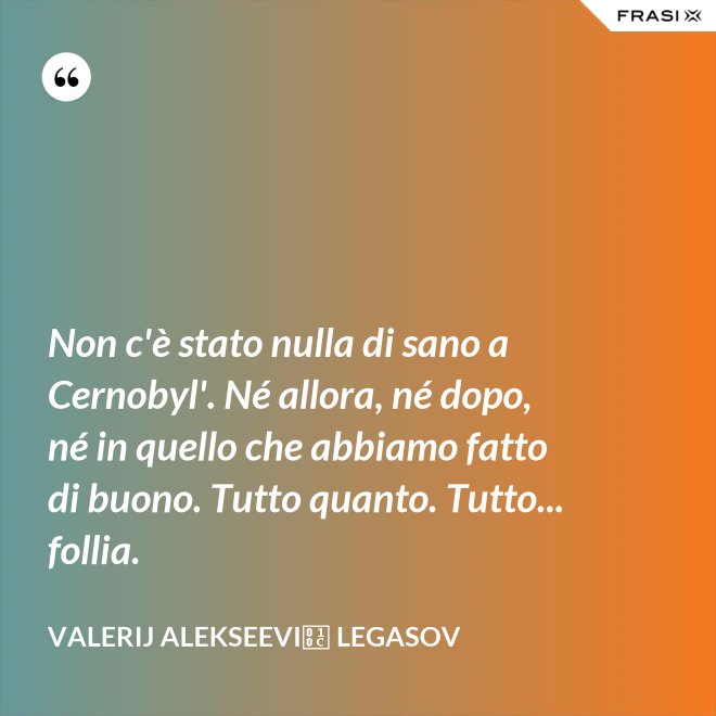 Non c'è stato nulla di sano a Cernobyl'. Né allora, né dopo, né in quello che abbiamo fatto di buono. Tutto quanto. Tutto... follia. - Valerij Alekseevič Legasov