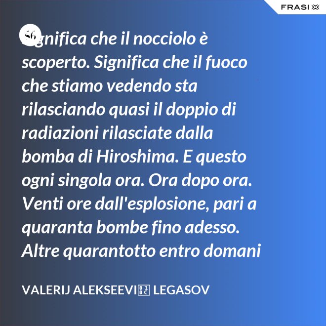 Significa che il nocciolo è scoperto. Significa che il fuoco che stiamo vedendo sta rilasciando quasi il doppio di radiazioni rilasciate dalla bomba di Hiroshima. E questo ogni singola ora. Ora dopo ora. Venti ore dall'esplosione, pari a quaranta bombe fino adesso. Altre quarantotto entro domani e non smetterà né tra una settimana né tra un mese. Brucerà e rilascerà veleno finché l'intero continente non sarà morto. - Valerij Alekseevič Legasov