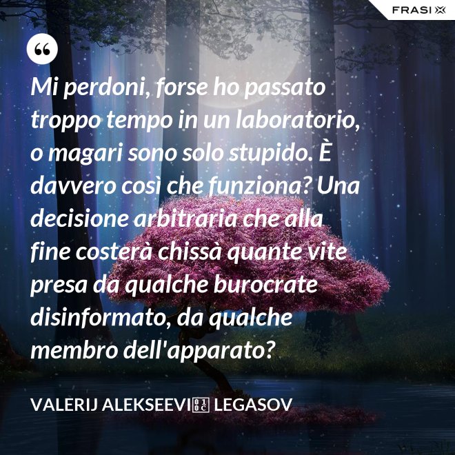 Mi perdoni, forse ho passato troppo tempo in un laboratorio, o magari sono solo stupido. È davvero così che funziona? Una decisione arbitraria che alla fine costerà chissà quante vite presa da qualche burocrate disinformato, da qualche membro dell'apparato? - Valerij Alekseevič Legasov