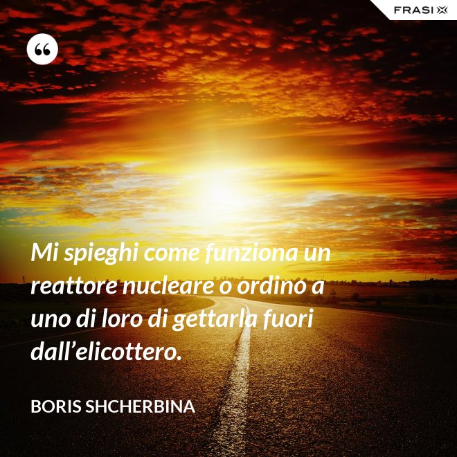Mi spieghi come funziona un reattore nucleare o ordino a uno di loro di gettarla fuori dall’elicottero. - Boris Shcherbina