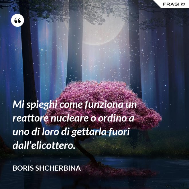 Mi spieghi come funziona un reattore nucleare o ordino a uno di loro di gettarla fuori dall’elicottero. - Boris Shcherbina