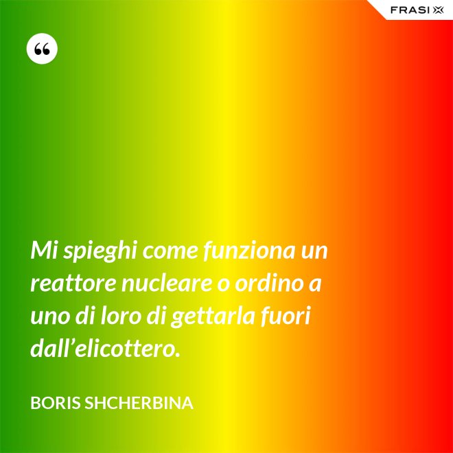 Mi spieghi come funziona un reattore nucleare o ordino a uno di loro di gettarla fuori dall’elicottero. - Boris Shcherbina