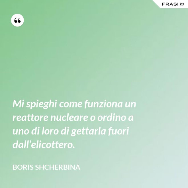 Mi spieghi come funziona un reattore nucleare o ordino a uno di loro di gettarla fuori dall’elicottero. - Boris Shcherbina