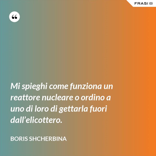 Mi spieghi come funziona un reattore nucleare o ordino a uno di loro di gettarla fuori dall’elicottero. - Boris Shcherbina