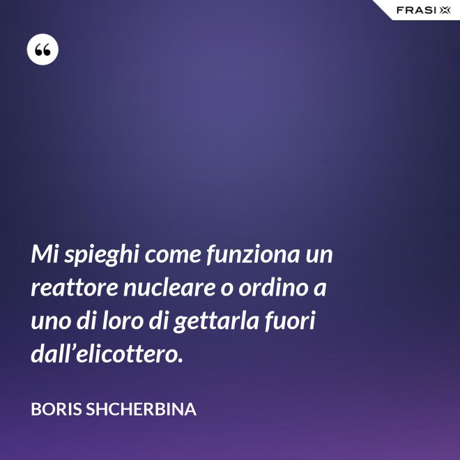 Mi spieghi come funziona un reattore nucleare o ordino a uno di loro di gettarla fuori dall’elicottero. - Boris Shcherbina