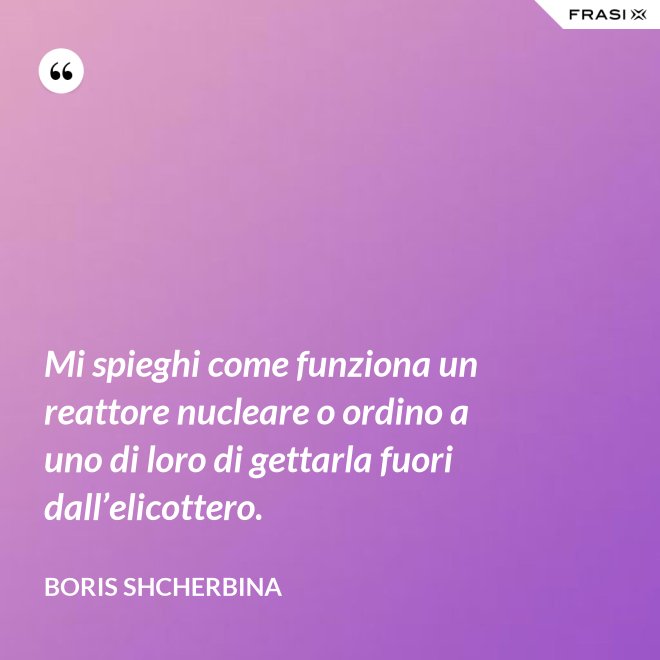 Mi spieghi come funziona un reattore nucleare o ordino a uno di loro di gettarla fuori dall’elicottero. - Boris Shcherbina