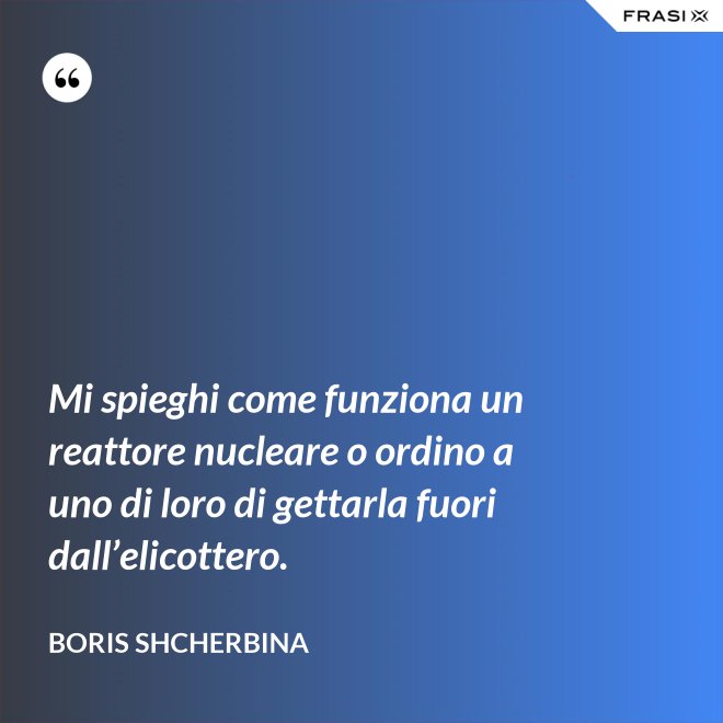 Mi spieghi come funziona un reattore nucleare o ordino a uno di loro di gettarla fuori dall’elicottero. - Boris Shcherbina