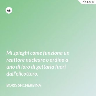 Mi spieghi come funziona un reattore nucleare o ordino a uno di loro di gettarla fuori dall’elicottero. - Boris Shcherbina