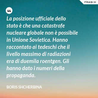 La posizione ufficiale dello stato è che una catastrofe nucleare globale non è possibile in Unione Sovietica. Hanno raccontato ai tedeschi che il livello massimo di radiazioni era di duemila roentgen. Gli hanno dato i numeri della propaganda. - Boris Shcherbina