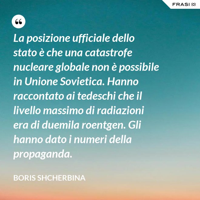 La posizione ufficiale dello stato è che una catastrofe nucleare globale non è possibile in Unione Sovietica. Hanno raccontato ai tedeschi che il livello massimo di radiazioni era di duemila roentgen. Gli hanno dato i numeri della propaganda. - Boris Shcherbina