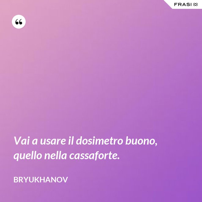 Vai a usare il dosimetro buono, quello nella cassaforte. - Bryukhanov