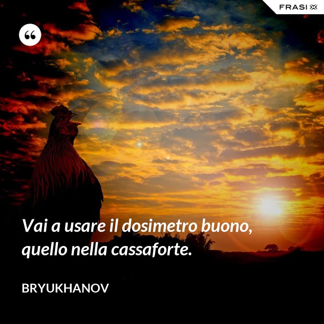 Vai a usare il dosimetro buono, quello nella cassaforte. - Bryukhanov