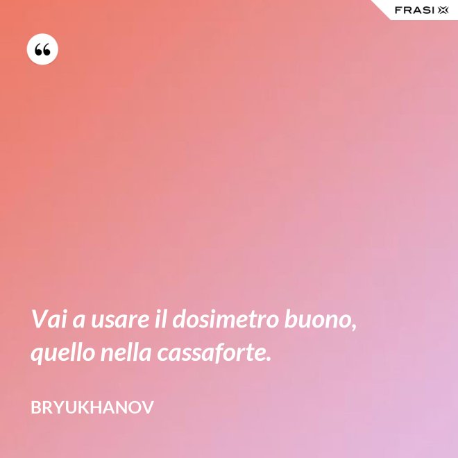 Vai a usare il dosimetro buono, quello nella cassaforte. - Bryukhanov
