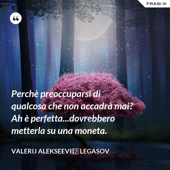 Perchè preoccuparsi di qualcosa che non accadrà mai? Ah è perfetta...dovrebbero metterla su una moneta. - Valerij Alekseevič Legasov