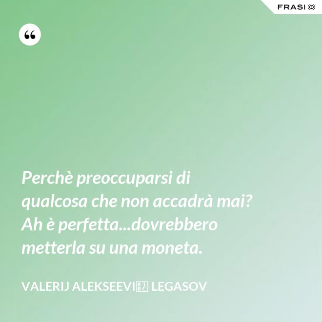 Perchè preoccuparsi di qualcosa che non accadrà mai? Ah è perfetta...dovrebbero metterla su una moneta. - Valerij Alekseevič Legasov