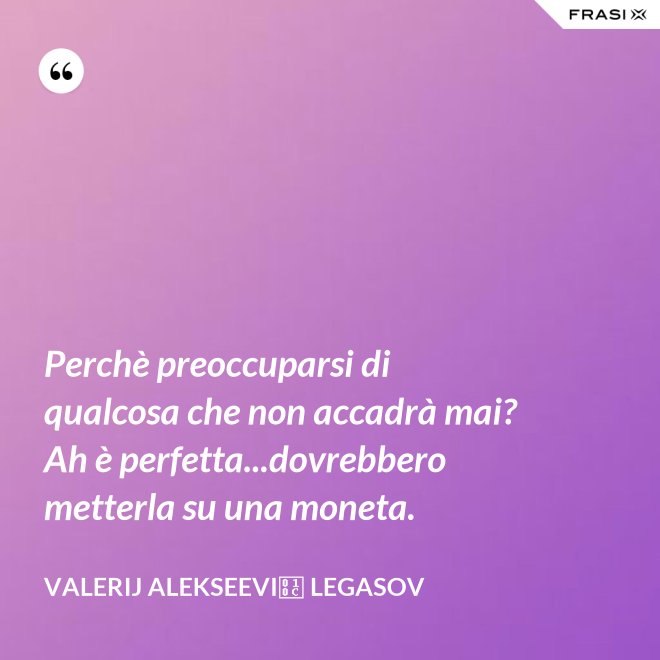 Perchè preoccuparsi di qualcosa che non accadrà mai? Ah è perfetta...dovrebbero metterla su una moneta. - Valerij Alekseevič Legasov