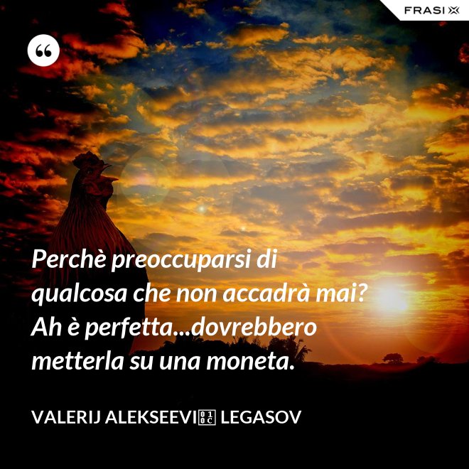 Perchè preoccuparsi di qualcosa che non accadrà mai? Ah è perfetta...dovrebbero metterla su una moneta. - Valerij Alekseevič Legasov
