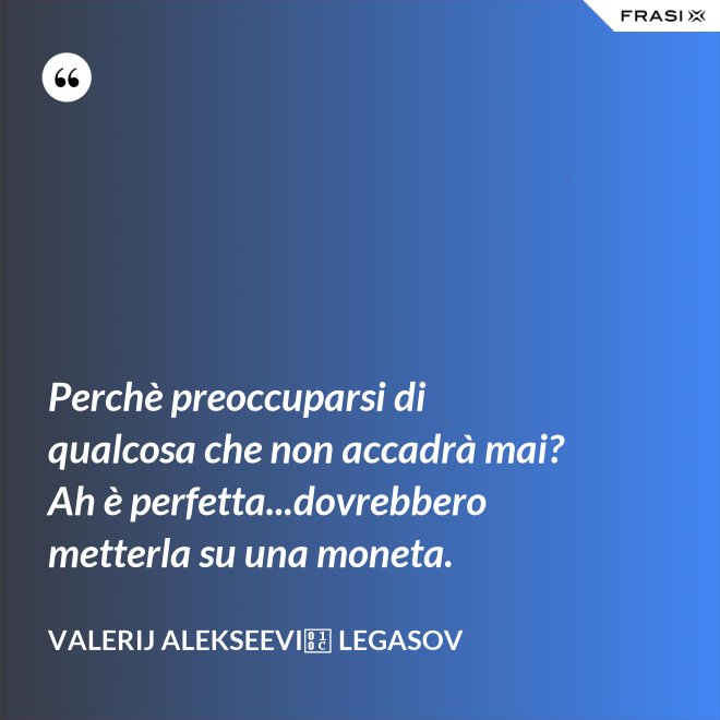 Perchè preoccuparsi di qualcosa che non accadrà mai? Ah è perfetta...dovrebbero metterla su una moneta. - Valerij Alekseevič Legasov
