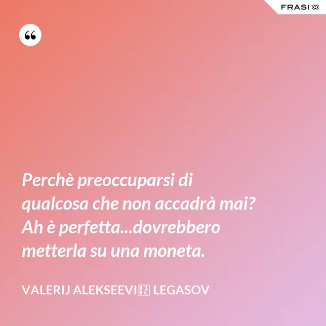 Perchè preoccuparsi di qualcosa che non accadrà mai? Ah è perfetta...dovrebbero metterla su una moneta. - Valerij Alekseevič Legasov