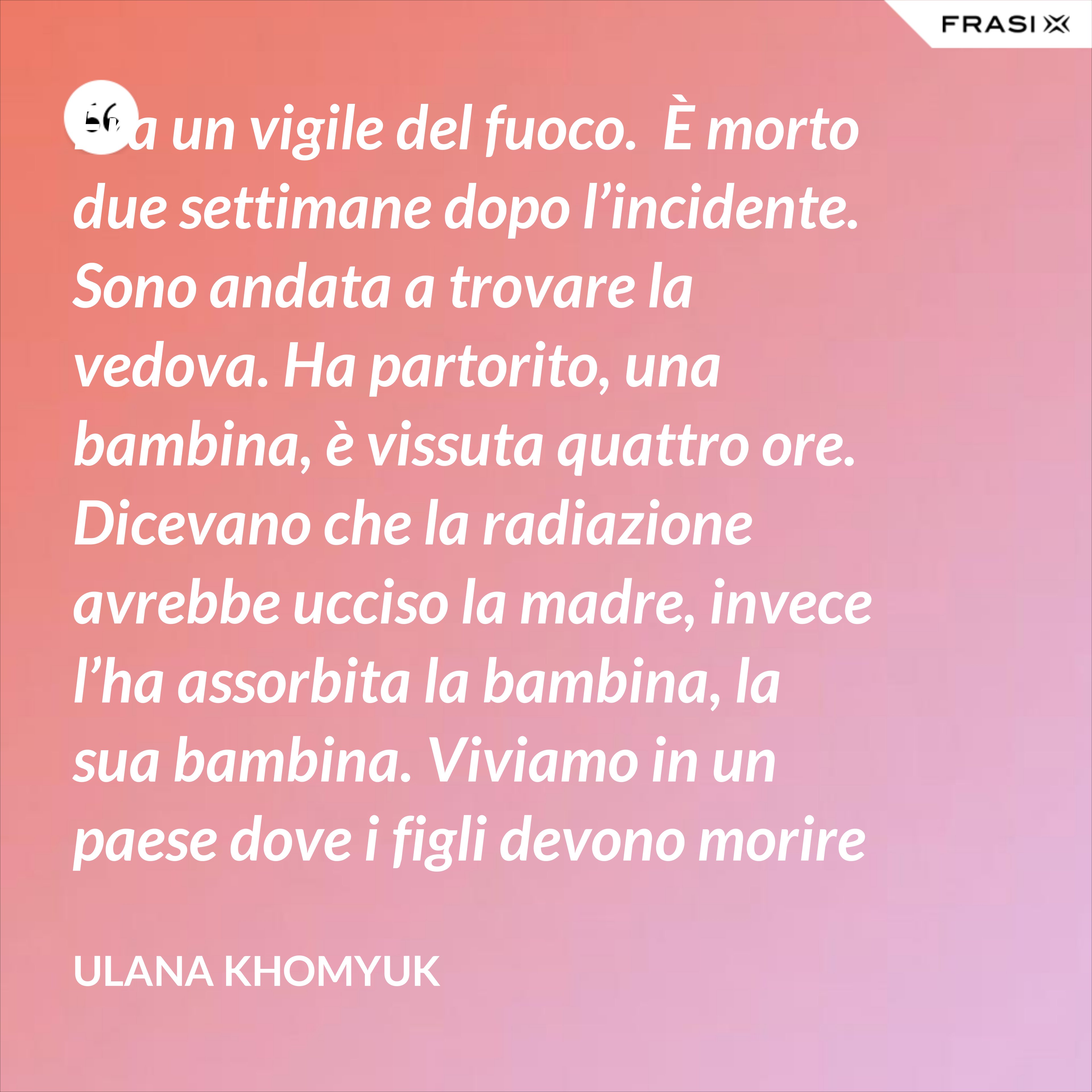 Era un vigile del fuoco.  È morto due settimane dopo l’incidente. Sono andata a trovare la vedova. Ha partorito, una bambina, è vissuta quattro ore. Dicevano che la radiazione avrebbe ucciso la madre, invece l’ha assorbita la bambina, la sua bambina. Viviamo in un paese dove i figli devono morire per salvare le madri. All’inferno il suo accordo e all’inferno la nostra vita. Qualcuno deve dire la verità. - Ulana Khomyuk