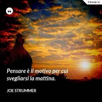 Pensare è il motivo per cui svegliarsi la mattina. - JOE STRUMMER