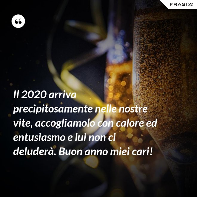 Il 2020 arriva precipitosamente nelle nostre vite, accogliamolo con calore ed entusiasmo e lui non ci deluderà. Buon anno miei cari! - Anonimo
