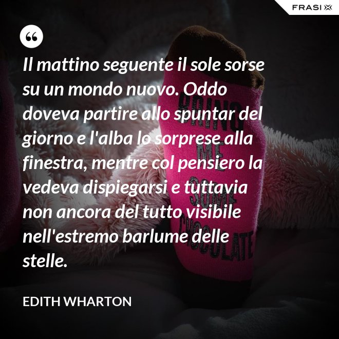Il mattino seguente il sole sorse su un mondo nuovo. Oddo doveva partire allo spuntar del giorno e l'alba lo sorprese alla finestra, mentre col pensiero la vedeva dispiegarsi e tuttavia non ancora del tutto visibile nell'estremo barlume delle stelle. - Edith Wharton
