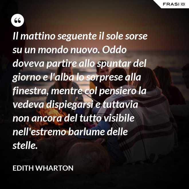 Il mattino seguente il sole sorse su un mondo nuovo. Oddo doveva partire allo spuntar del giorno e l'alba lo sorprese alla finestra, mentre col pensiero la vedeva dispiegarsi e tuttavia non ancora del tutto visibile nell'estremo barlume delle stelle. - Edith Wharton