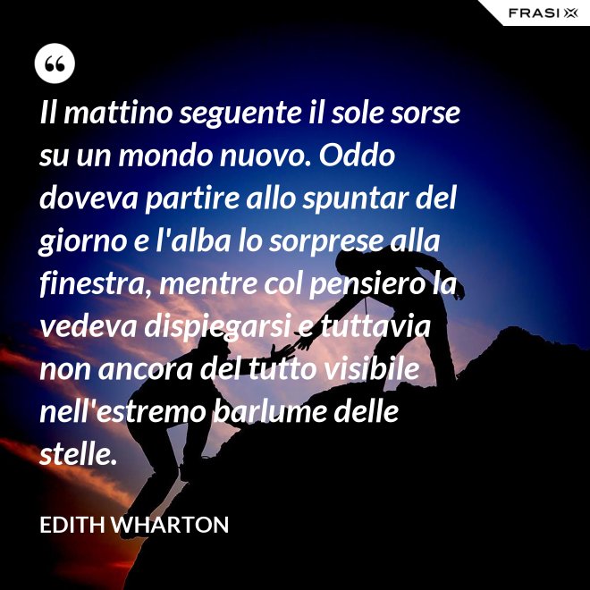 Il mattino seguente il sole sorse su un mondo nuovo. Oddo doveva partire allo spuntar del giorno e l'alba lo sorprese alla finestra, mentre col pensiero la vedeva dispiegarsi e tuttavia non ancora del tutto visibile nell'estremo barlume delle stelle. - Edith Wharton